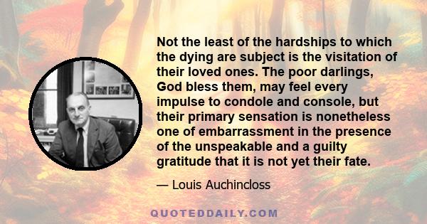 Not the least of the hardships to which the dying are subject is the visitation of their loved ones. The poor darlings, God bless them, may feel every impulse to condole and console, but their primary sensation is