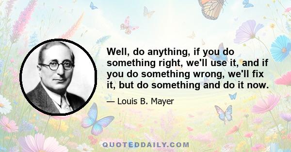 Well, do anything, if you do something right, we'll use it, and if you do something wrong, we'll fix it, but do something and do it now.