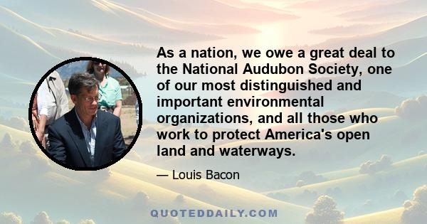 As a nation, we owe a great deal to the National Audubon Society, one of our most distinguished and important environmental organizations, and all those who work to protect America's open land and waterways.