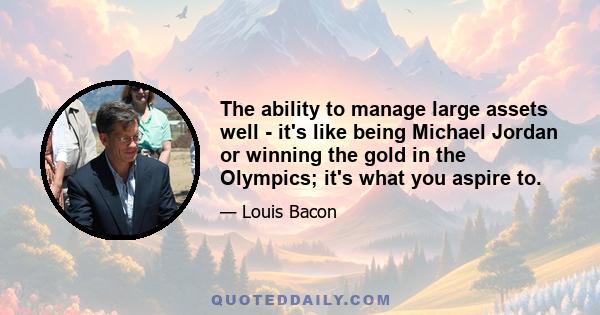 The ability to manage large assets well - it's like being Michael Jordan or winning the gold in the Olympics; it's what you aspire to.