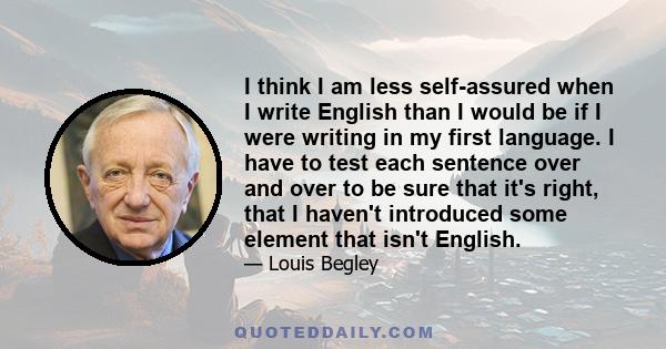 I think I am less self-assured when I write English than I would be if I were writing in my first language. I have to test each sentence over and over to be sure that it's right, that I haven't introduced some element