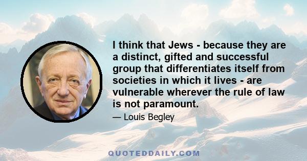 I think that Jews - because they are a distinct, gifted and successful group that differentiates itself from societies in which it lives - are vulnerable wherever the rule of law is not paramount.