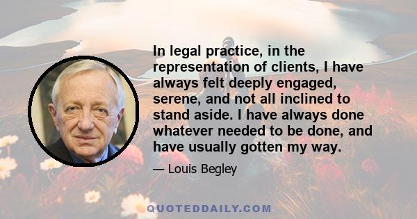 In legal practice, in the representation of clients, I have always felt deeply engaged, serene, and not all inclined to stand aside. I have always done whatever needed to be done, and have usually gotten my way.