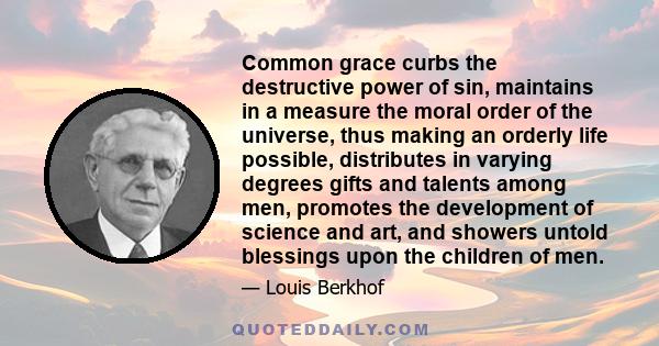 Common grace curbs the destructive power of sin, maintains in a measure the moral order of the universe, thus making an orderly life possible, distributes in varying degrees gifts and talents among men, promotes the