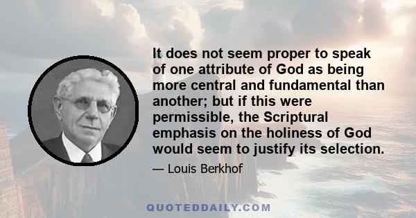 It does not seem proper to speak of one attribute of God as being more central and fundamental than another; but if this were permissible, the Scriptural emphasis on the holiness of God would seem to justify its