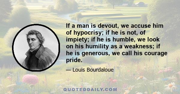 If a man is devout, we accuse him of hypocrisy; if he is not, of impiety; if he is humble, we look on his humility as a weakness; if he is generous, we call his courage pride.