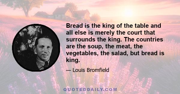 Bread is the king of the table and all else is merely the court that surrounds the king. The countries are the soup, the meat, the vegetables, the salad, but bread is king.