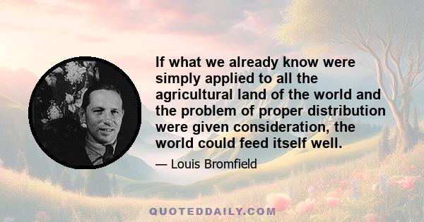 If what we already know were simply applied to all the agricultural land of the world and the problem of proper distribution were given consideration, the world could feed itself well.