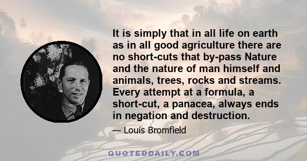 It is simply that in all life on earth as in all good agriculture there are no short-cuts that by-pass Nature and the nature of man himself and animals, trees, rocks and streams. Every attempt at a formula, a short-cut, 