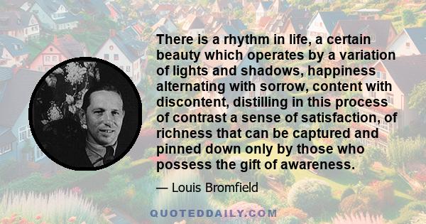 There is a rhythm in life, a certain beauty which operates by a variation of lights and shadows, happiness alternating with sorrow, content with discontent, distilling in this process of contrast a sense of