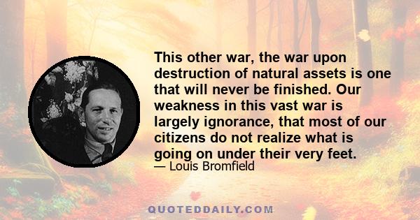 This other war, the war upon destruction of natural assets is one that will never be finished. Our weakness in this vast war is largely ignorance, that most of our citizens do not realize what is going on under their