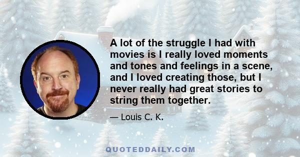 A lot of the struggle I had with movies is I really loved moments and tones and feelings in a scene, and I loved creating those, but I never really had great stories to string them together.