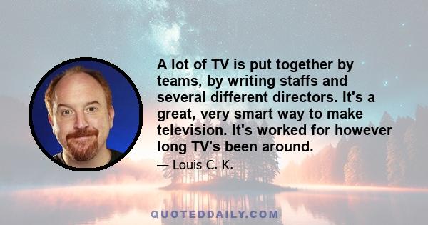 A lot of TV is put together by teams, by writing staffs and several different directors. It's a great, very smart way to make television. It's worked for however long TV's been around.