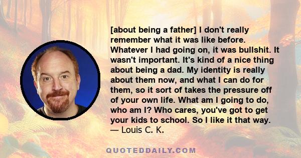 [about being a father] I don't really remember what it was like before. Whatever I had going on, it was bullshit. It wasn't important. It's kind of a nice thing about being a dad. My identity is really about them now,