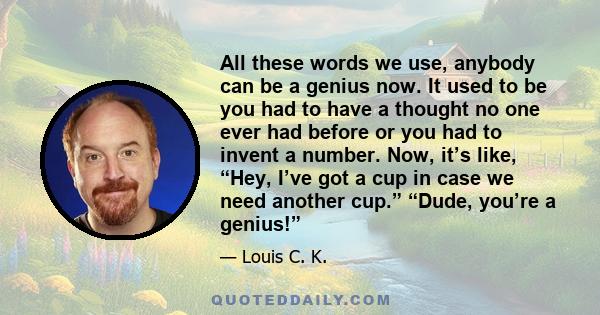 All these words we use, anybody can be a genius now. It used to be you had to have a thought no one ever had before or you had to invent a number. Now, it’s like, “Hey, I’ve got a cup in case we need another cup.”