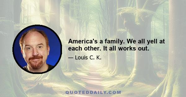 America's a family. We all yell at each other. It all works out.