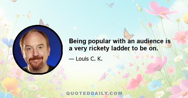 Being popular with an audience is a very rickety ladder to be on.