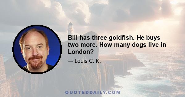 Bill has three goldfish. He buys two more. How many dogs live in London?