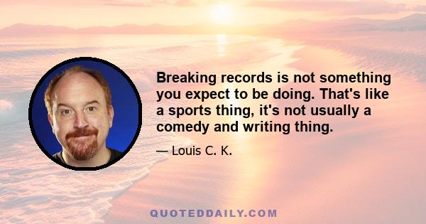 Breaking records is not something you expect to be doing. That's like a sports thing, it's not usually a comedy and writing thing.