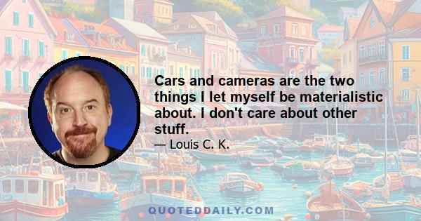 Cars and cameras are the two things I let myself be materialistic about. I don't care about other stuff.