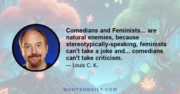 Comedians and Feminists... are natural enemies, because stereotypically-speaking, feminists can't take a joke and... comedians can't take criticism.