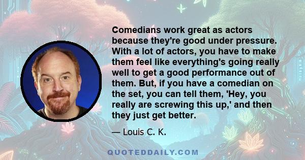 Comedians work great as actors because they're good under pressure. With a lot of actors, you have to make them feel like everything's going really well to get a good performance out of them. But, if you have a comedian 