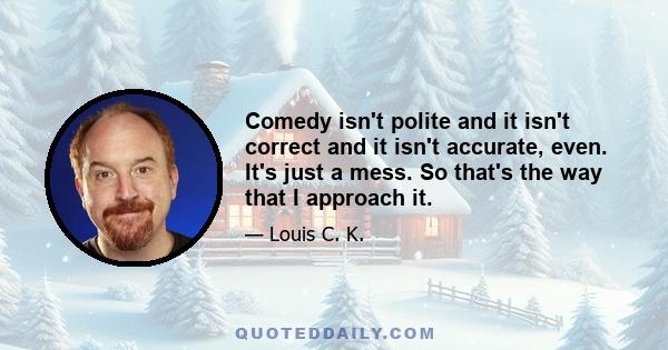 Comedy isn't polite and it isn't correct and it isn't accurate, even. It's just a mess. So that's the way that I approach it.