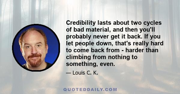 Credibility lasts about two cycles of bad material, and then you'll probably never get it back. If you let people down, that's really hard to come back from - harder than climbing from nothing to something, even.