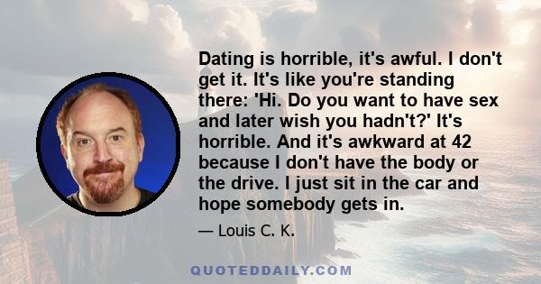 Dating is horrible, it's awful. I don't get it. It's like you're standing there: 'Hi. Do you want to have sex and later wish you hadn't?' It's horrible. And it's awkward at 42 because I don't have the body or the drive. 