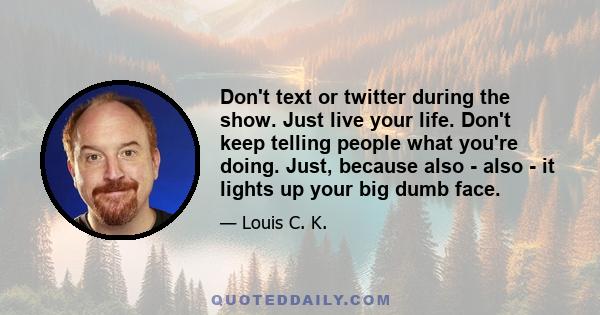 Don't text or twitter during the show. Just live your life. Don't keep telling people what you're doing. Just, because also - also - it lights up your big dumb face.