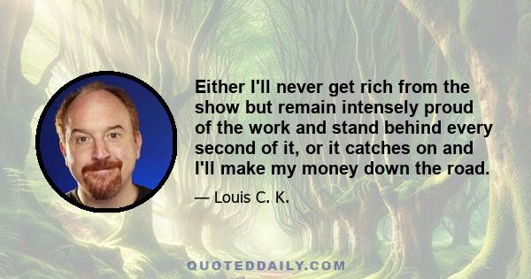 Either I'll never get rich from the show but remain intensely proud of the work and stand behind every second of it, or it catches on and I'll make my money down the road.