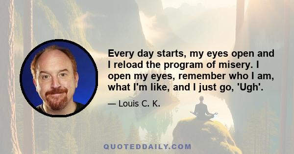 Every day starts, my eyes open and I reload the program of misery. I open my eyes, remember who I am, what I'm like, and I just go, 'Ugh'.