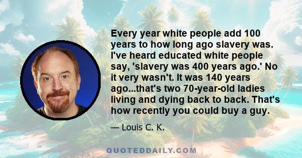 Every year white people add 100 years to how long ago slavery was. I've heard educated white people say, 'slavery was 400 years ago.' No it very wasn't. It was 140 years ago...that's two 70-year-old ladies living and