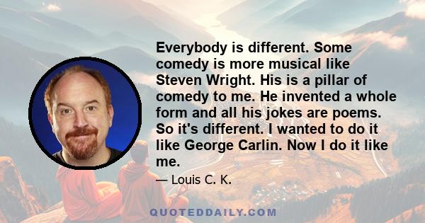 Everybody is different. Some comedy is more musical like Steven Wright. His is a pillar of comedy to me. He invented a whole form and all his jokes are poems. So it's different. I wanted to do it like George Carlin. Now 