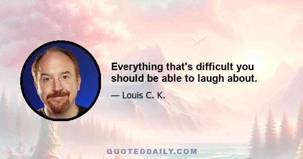 Everything that's difficult you should be able to laugh about.