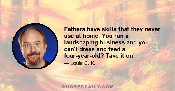 Fathers have skills that they never use at home. You run a landscaping business and you can't dress and feed a four-year-old? Take it on!