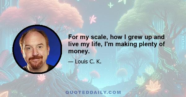 For my scale, how I grew up and live my life, I'm making plenty of money.