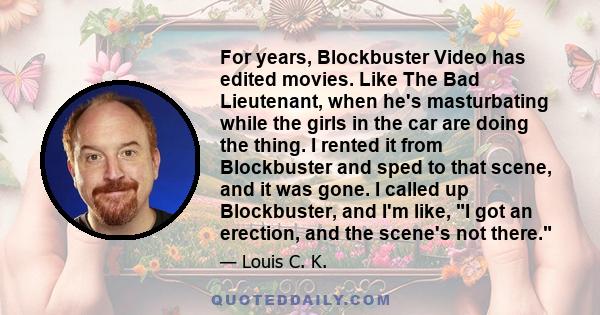 For years, Blockbuster Video has edited movies. Like The Bad Lieutenant, when he's masturbating while the girls in the car are doing the thing. I rented it from Blockbuster and sped to that scene, and it was gone. I