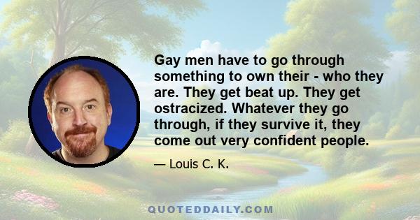 Gay men have to go through something to own their - who they are. They get beat up. They get ostracized. Whatever they go through, if they survive it, they come out very confident people.