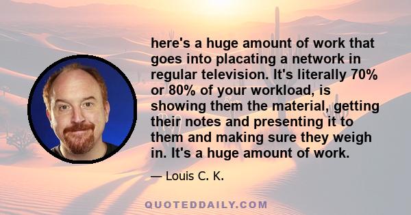 here's a huge amount of work that goes into placating a network in regular television. It's literally 70% or 80% of your workload, is showing them the material, getting their notes and presenting it to them and making