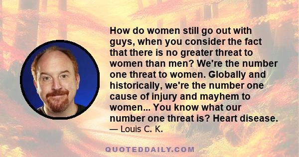 How do women still go out with guys, when you consider the fact that there is no greater threat to women than men? We're the number one threat to women. Globally and historically, we're the number one cause of injury