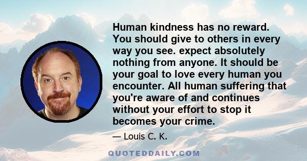 Human kindness has no reward. You should give to others in every way you see. expect absolutely nothing from anyone. It should be your goal to love every human you encounter. All human suffering that you're aware of and 