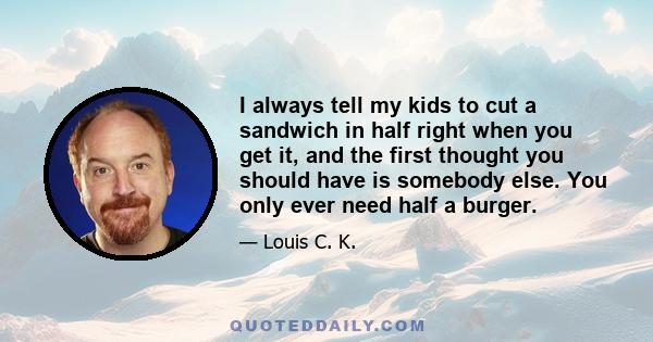 I always tell my kids to cut a sandwich in half right when you get it, and the first thought you should have is somebody else. You only ever need half a burger.