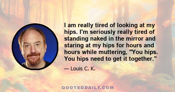 I am really tired of looking at my hips. I'm seriously really tired of standing naked in the mirror and staring at my hips for hours and hours while muttering, You hips. You hips need to get it together.