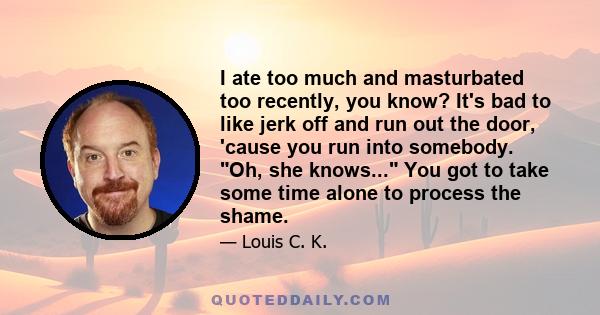 I ate too much and masturbated too recently, you know? It's bad to like jerk off and run out the door, 'cause you run into somebody. Oh, she knows... You got to take some time alone to process the shame.