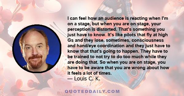 I can feel how an audience is reacting when I'm on a stage, but when you are on stage, your perception is distorted. That's something you just have to know. It's like pilots that fly at high Gs and they lose, sometimes, 