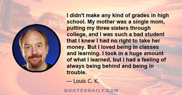 I didn't make any kind of grades in high school. My mother was a single mom, putting my three sisters through college, and I was such a bad student that I knew I had no right to take her money. But I loved being in