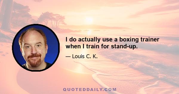 I do actually use a boxing trainer when I train for stand-up.