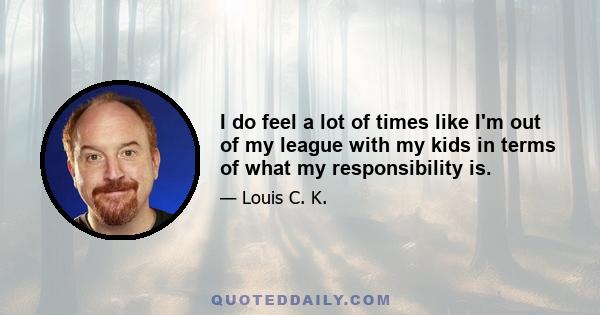 I do feel a lot of times like I'm out of my league with my kids in terms of what my responsibility is.