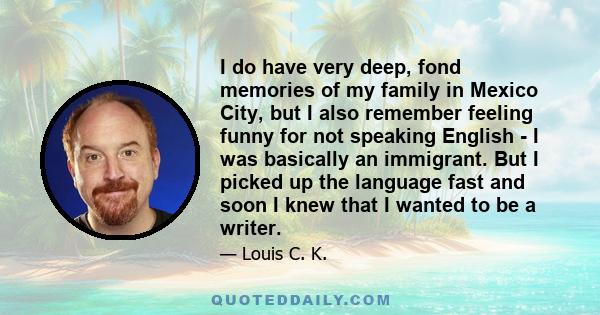 I do have very deep, fond memories of my family in Mexico City, but I also remember feeling funny for not speaking English - I was basically an immigrant. But I picked up the language fast and soon I knew that I wanted